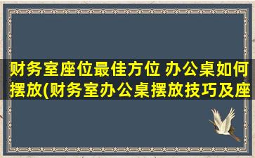 财务室座位最佳方位 办公桌如何摆放(财务室办公桌摆放技巧及座位最佳方位)